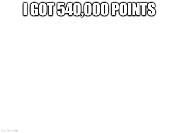 Blank White Template | I GOT 540,000 POINTS | image tagged in blank white template | made w/ Imgflip meme maker