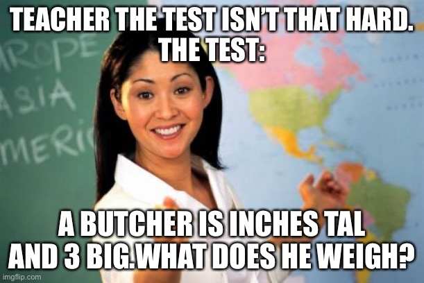 Unhelpful High School Teacher Meme | TEACHER THE TEST ISN’T THAT HARD.
THE TEST:; A BUTCHER IS INCHES TAL AND 3 BIG.WHAT DOES HE WEIGH? | image tagged in memes,unhelpful high school teacher | made w/ Imgflip meme maker