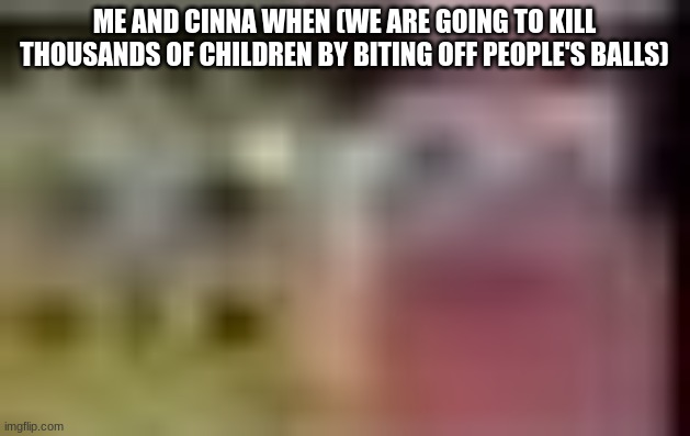 Sobgih Ans Patbur low quality | ME AND CINNA WHEN (WE ARE GOING TO KILL THOUSANDS OF CHILDREN BY BITING OFF PEOPLE'S BALLS) | image tagged in sobgih ans patbur low quality | made w/ Imgflip meme maker