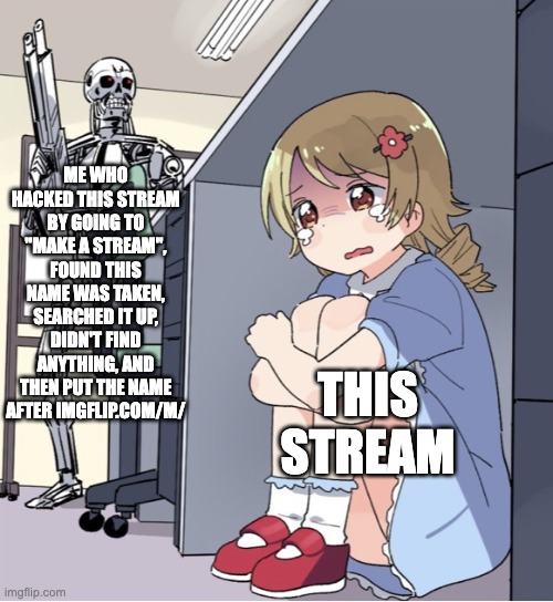 Anime Girl Hiding from Terminator | ME WHO HACKED THIS STREAM BY GOING TO "MAKE A STREAM", FOUND THIS NAME WAS TAKEN, SEARCHED IT UP, DIDN'T FIND ANYTHING, AND THEN PUT THE NAME AFTER IMGFLIP.COM/M/; THIS STREAM | image tagged in anime girl hiding from terminator | made w/ Imgflip meme maker