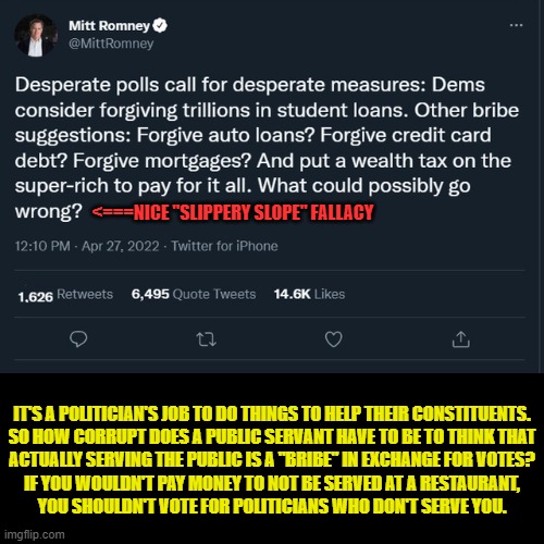 One wonders what Mitt Romney thinks tax cuts for the rich and subsidies for the oil industry are | <===NICE "SLIPPERY SLOPE" FALLACY; IT'S A POLITICIAN'S JOB TO DO THINGS TO HELP THEIR CONSTITUENTS.
SO HOW CORRUPT DOES A PUBLIC SERVANT HAVE TO BE TO THINK THAT
ACTUALLY SERVING THE PUBLIC IS A "BRIBE" IN EXCHANGE FOR VOTES?
IF YOU WOULDN'T PAY MONEY TO NOT BE SERVED AT A RESTAURANT,
YOU SHOULDN'T VOTE FOR POLITICIANS WHO DON'T SERVE YOU. | image tagged in mitt romney,politicians,us government,government corruption,conservative logic,student loans | made w/ Imgflip meme maker