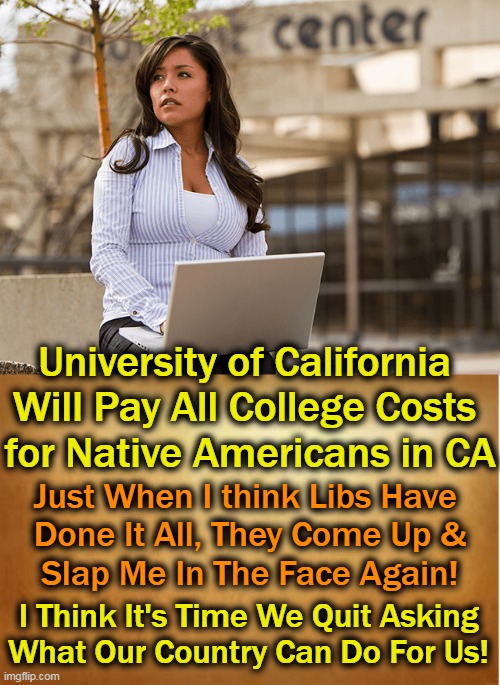 What Do You Think About Reparations? | University of California 
Will Pay All College Costs 
for Native Americans in CA; Just When I think Libs Have 
Done It All, They Come Up &
Slap Me In The Face Again! I Think It's Time We Quit Asking
What Our Country Can Do For Us! | image tagged in politics,california,liberalism,reparations,hateful or grateful,ask not what your country can do for you | made w/ Imgflip meme maker