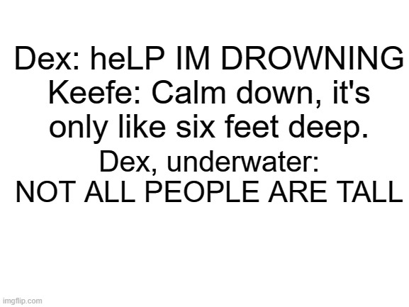 Blank White Template | Dex: heLP IM DROWNING
Keefe: Calm down, it's only like six feet deep. Dex, underwater: NOT ALL PEOPLE ARE TALL | image tagged in blank white template,keeper of the lost cities,tall tale | made w/ Imgflip meme maker