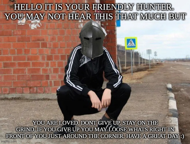 Have a great day | HELLO IT IS YOUR FRIENDLY HUNTER. 
YOU MAY NOT HEAR THIS THAT MUCH BUT; YOU ARE LOVED. DONT GIVE UP. STAY ON THE GRIND. IF YOU GIVE UP YOU MAY LOOSE WHATS RIGHT IN FRONT OF YOU JUST AROUND THE CORNER. HAVE A GREAT DAY :) | image tagged in slavic squat | made w/ Imgflip meme maker