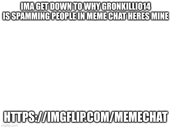 https://imgflip.com/memechat | IMA GET DOWN TO WHY GRONKILLIO14 IS SPAMMING PEOPLE IN MEME CHAT HERES MINE; HTTPS://IMGFLIP.COM/MEMECHAT | image tagged in blank white template,gronkillio14 | made w/ Imgflip meme maker