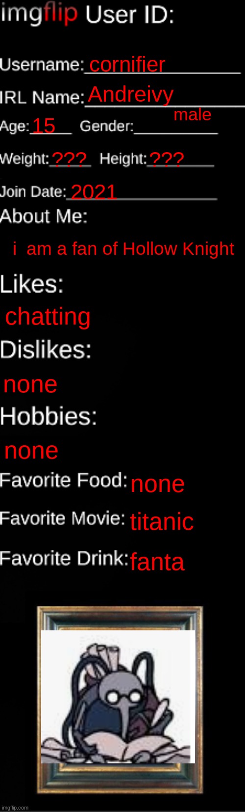 imgflip ID Card | cornifier; Andreivy; male; 15; ??? ??? 2021; i  am a fan of Hollow Knight; chatting; none; none; none; titanic; fanta | image tagged in imgflip id card | made w/ Imgflip meme maker