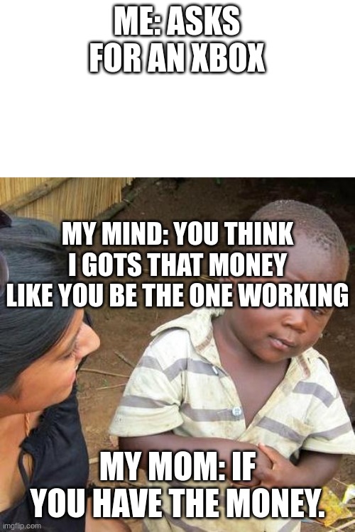 Moms be like | ME: ASKS FOR AN XBOX; MY MIND: YOU THINK I GOTS THAT MONEY LIKE YOU BE THE ONE WORKING; MY MOM: IF YOU HAVE THE MONEY. | image tagged in memes,third world skeptical kid | made w/ Imgflip meme maker