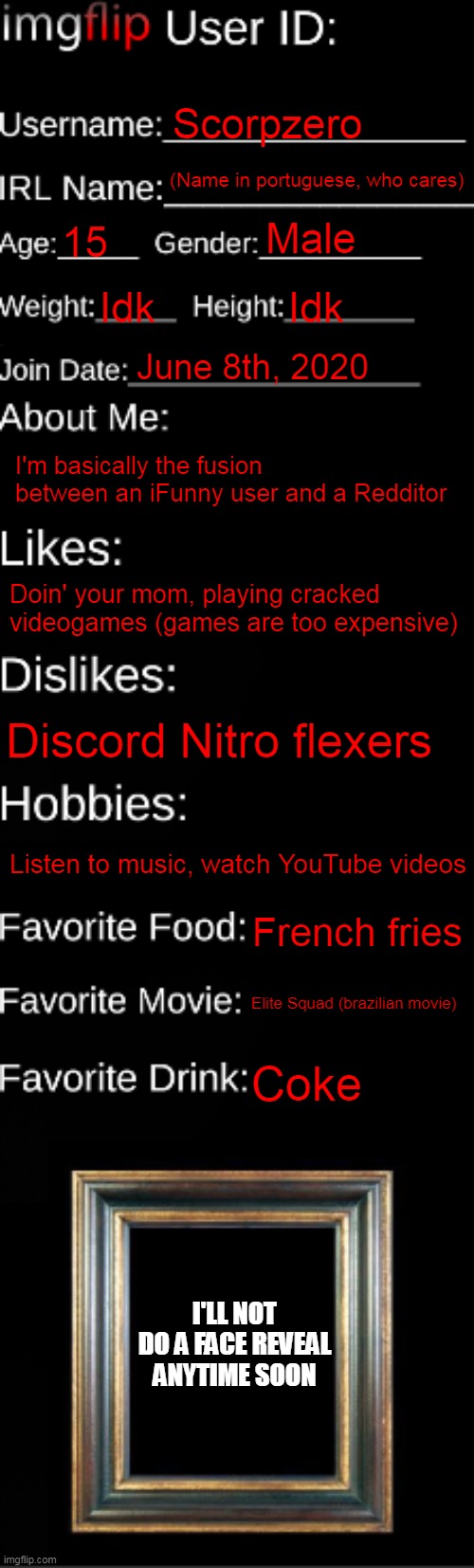 imgflip ID Card | Scorpzero; (Name in portuguese, who cares); Male; 15; Idk; Idk; June 8th, 2020; I'm basically the fusion between an iFunny user and a Redditor; Doin' your mom, playing cracked videogames (games are too expensive); Discord Nitro flexers; Listen to music, watch YouTube videos; French fries; Elite Squad (brazilian movie); Coke; I'LL NOT DO A FACE REVEAL ANYTIME SOON | image tagged in imgflip id card | made w/ Imgflip meme maker
