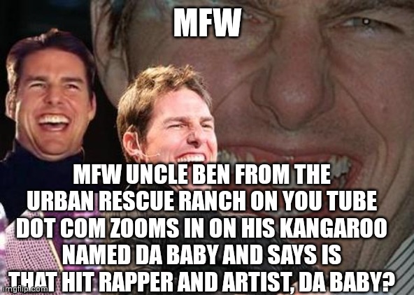 Urban rescue ranch is based and Christpilled | MFW; MFW UNCLE BEN FROM THE URBAN RESCUE RANCH ON YOU TUBE DOT COM ZOOMS IN ON HIS KANGAROO NAMED DA BABY AND SAYS IS THAT HIT RAPPER AND ARTIST, DA BABY? | image tagged in tom cruise laugh | made w/ Imgflip meme maker