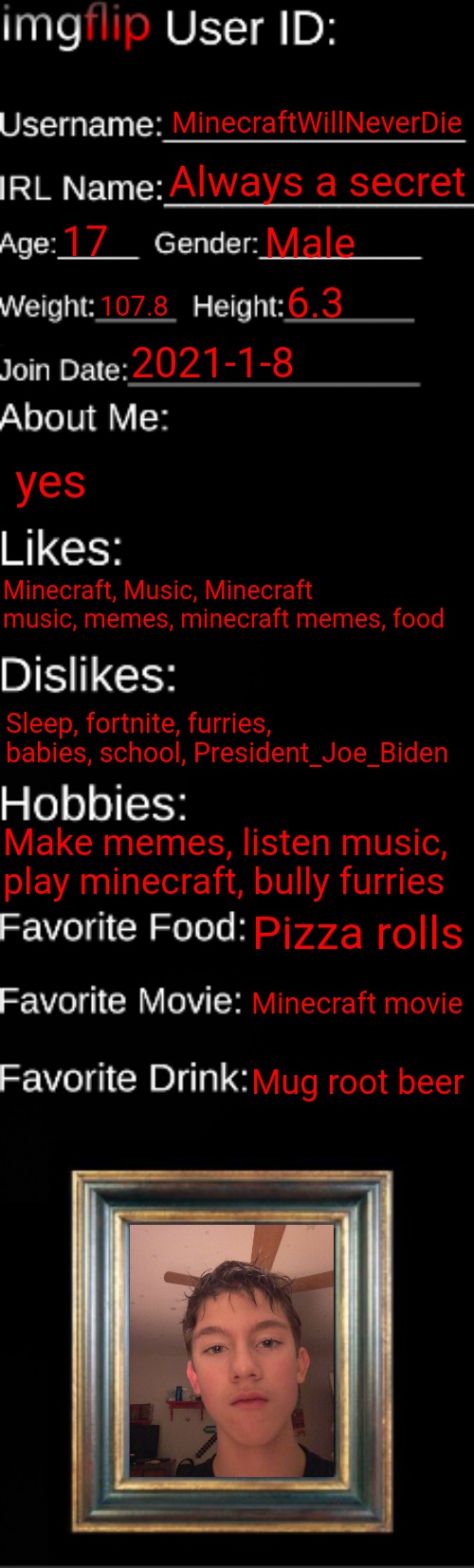imgflip ID Card | MinecraftWillNeverDie; Always a secret; 17; Male; 6.3; 107.8; 2021-1-8; yes; Minecraft, Music, Minecraft music, memes, minecraft memes, food; Sleep, fortnite, furries, babies, school, President_Joe_Biden; Make memes, listen music, play minecraft, bully furries; Pizza rolls; Minecraft movie; Mug root beer | image tagged in imgflip id card | made w/ Imgflip meme maker