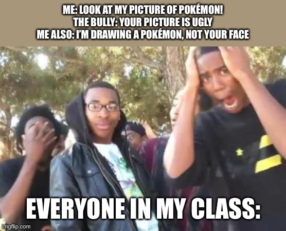 that was a shot in the mental sanity of the bully | ME: LOOK AT MY PICTURE OF POKÉMON!
THE BULLY: YOUR PICTURE IS UGLY
ME ALSO: I’M DRAWING A POKÉMON, NOT YOUR FACE; EVERYONE IN MY CLASS: | image tagged in turn down for what | made w/ Imgflip meme maker