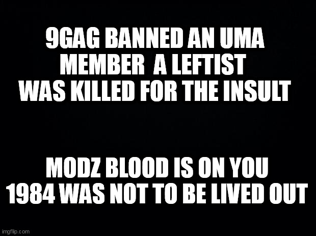 Black background | 9GAG BANNED AN UMA MEMBER  A LEFTIST  WAS KILLED FOR THE INSULT; MODZ BLOOD IS ON YOU 1984 WAS NOT TO BE LIVED OUT | image tagged in black background | made w/ Imgflip meme maker