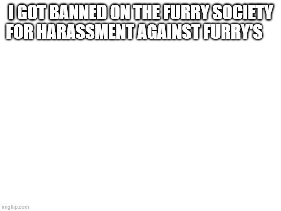 Mod note: funny | I GOT BANNED ON THE FURRY SOCIETY FOR HARASSMENT AGAINST FURRY'S | image tagged in blank white template | made w/ Imgflip meme maker