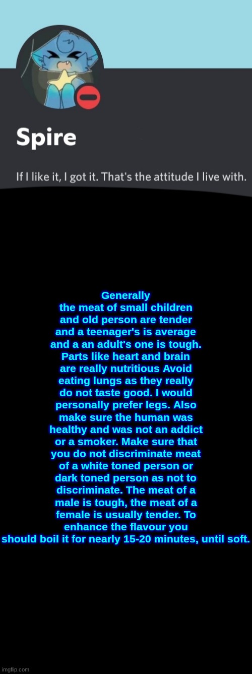 Spire announcement template | Generally the meat of small children and old person are tender and a teenager's is average and a an adult's one is tough. Parts like heart and brain are really nutritious Avoid eating lungs as they really do not taste good. I would personally prefer legs. Also make sure the human was healthy and was not an addict or a smoker. Make sure that you do not discriminate meat of a white toned person or dark toned person as not to discriminate. The meat of a male is tough, the meat of a female is usually tender. To enhance the flavour you should boil it for nearly 15-20 minutes, until soft. | image tagged in spire announcement template | made w/ Imgflip meme maker