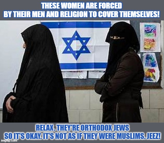 Should women by forced not to let themselves be forced? | THESE WOMEN ARE FORCED
BY THEIR MEN AND RELIGION TO COVER THEMSELVES! RELAX. THEY'RE ORTHODOX JEWS
SO IT'S OKAY. IT'S NOT AS IF THEY WERE MUSLIMS. JEEZ! | image tagged in burka,women rights,orthodox,jews,muslims | made w/ Imgflip meme maker