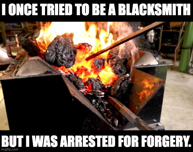 Forge | I ONCE TRIED TO BE A BLACKSMITH; BUT I WAS ARRESTED FOR FORGERY. | image tagged in bad pun | made w/ Imgflip meme maker