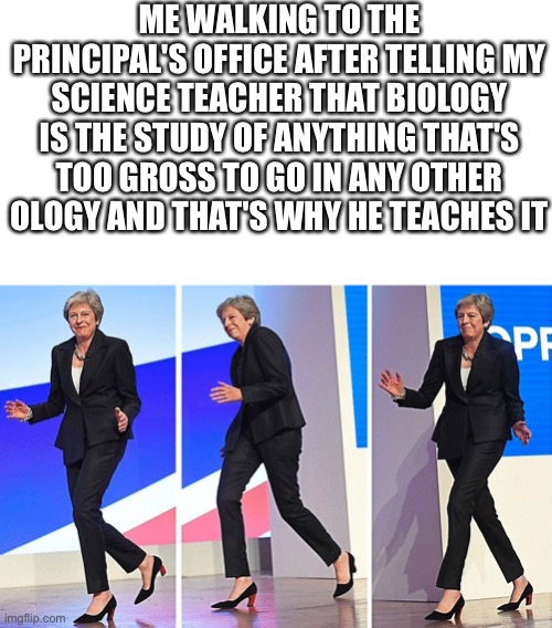 What do you think | ME WALKING TO THE PRINCIPAL'S OFFICE AFTER TELLING MY SCIENCE TEACHER THAT BIOLOGY IS THE STUDY OF ANYTHING THAT'S TOO GROSS TO GO IN ANY OTHER OLOGY AND THAT'S WHY HE TEACHES IT | image tagged in theresa may walking,principal,school,science,funny,oh wow are you actually reading these tags | made w/ Imgflip meme maker