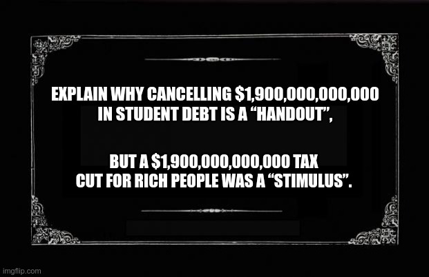 Trickle down is really redistribution up | EXPLAIN WHY CANCELLING $1,900,000,000,000 IN STUDENT DEBT IS A “HANDOUT”, BUT A $1,900,000,000,000 TAX CUT FOR RICH PEOPLE WAS A “STIMULUS”. | image tagged in gop,tax cuts,student loan debt,oligarchy | made w/ Imgflip meme maker