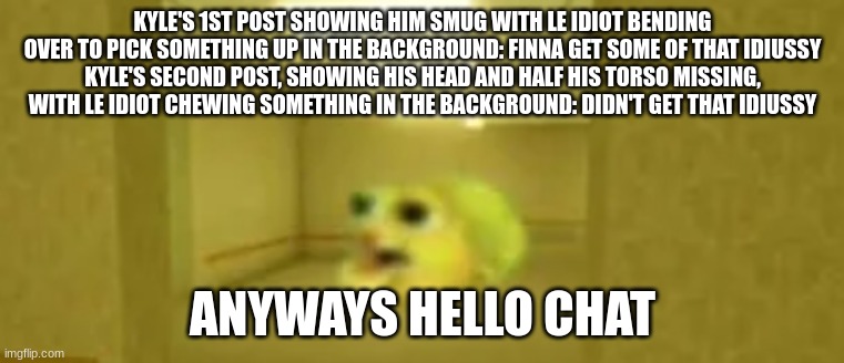 pufferfish in the backrooms | KYLE'S 1ST POST SHOWING HIM SMUG WITH LE IDIOT BENDING OVER TO PICK SOMETHING UP IN THE BACKGROUND: FINNA GET SOME OF THAT IDIUSSY
KYLE'S SECOND POST, SHOWING HIS HEAD AND HALF HIS TORSO MISSING, WITH LE IDIOT CHEWING SOMETHING IN THE BACKGROUND: DIDN'T GET THAT IDIUSSY; ANYWAYS HELLO CHAT | image tagged in pufferfish in the backrooms | made w/ Imgflip meme maker