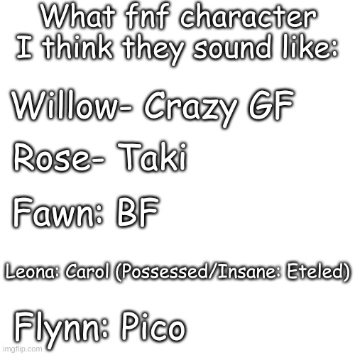 Didn't include colors because l a z y | What fnf character I think they sound like:; Willow- Crazy GF; Rose- Taki; Fawn: BF; Leona: Carol (Possessed/Insane: Eteled); Flynn: Pico | image tagged in blank transparent square | made w/ Imgflip meme maker