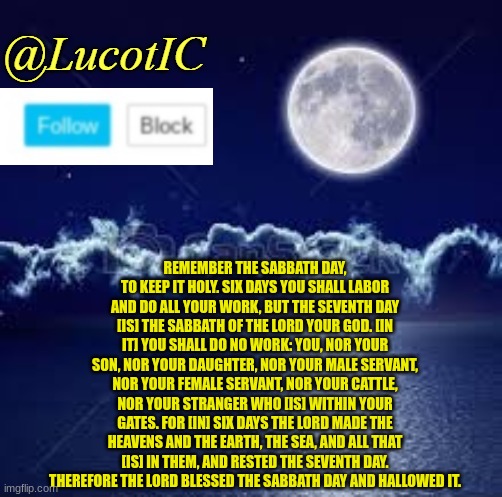 Crystal Clear. | REMEMBER THE SABBATH DAY, TO KEEP IT HOLY. SIX DAYS YOU SHALL LABOR AND DO ALL YOUR WORK, BUT THE SEVENTH DAY [IS] THE SABBATH OF THE LORD YOUR GOD. [IN IT] YOU SHALL DO NO WORK: YOU, NOR YOUR SON, NOR YOUR DAUGHTER, NOR YOUR MALE SERVANT, NOR YOUR FEMALE SERVANT, NOR YOUR CATTLE, NOR YOUR STRANGER WHO [IS] WITHIN YOUR GATES. FOR [IN] SIX DAYS THE LORD MADE THE HEAVENS AND THE EARTH, THE SEA, AND ALL THAT [IS] IN THEM, AND RESTED THE SEVENTH DAY. THEREFORE THE LORD BLESSED THE SABBATH DAY AND HALLOWED IT. | image tagged in lucotic announcement 1 | made w/ Imgflip meme maker