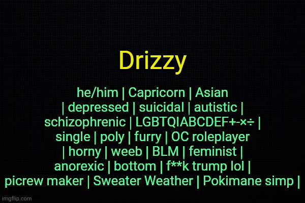 . | he/him | Capricorn | Asian | depressed | suicidal | autistic | schizophrenic | LGBTQIABCDEF+-×÷ | single | poly | furry | OC roleplayer | horny | weeb | BLM | feminist | anorexic | bottom | f**k trump lol | picrew maker | Sweater Weather | Pokimane simp |; Drizzy | image tagged in the black | made w/ Imgflip meme maker