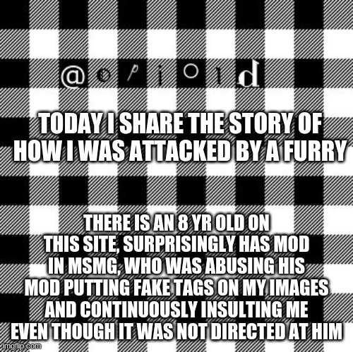 opioid annon temp | TODAY I SHARE THE STORY OF HOW I WAS ATTACKED BY A FURRY; THERE IS AN 8 YR OLD ON THIS SITE, SURPRISINGLY HAS MOD IN MSMG, WHO WAS ABUSING HIS MOD PUTTING FAKE TAGS ON MY IMAGES AND CONTINUOUSLY INSULTING ME EVEN THOUGH IT WAS NOT DIRECTED AT HIM | image tagged in opioid annon temp | made w/ Imgflip meme maker