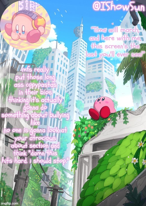 IShowSun but Kirby edition | mfs really put those long ass copypastas in their bios thinking it's actually gonna do something about bullying
like
no one is gonna look at your atrocious about section and think "damn this hits hard. i should stop." | image tagged in ishowsun but kirby edition | made w/ Imgflip meme maker