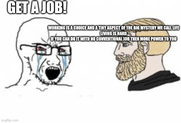 Yes Chad |  GET A JOB! WORKING IS A CHOICE AND A TINY ASPECT OF THE BIG MYSTERY WE CALL LIFE
LIVING IS HARD
IF YOU CAN DO IT WITH NO CONVENTIONAL JOB THEN MORE POWER TO YOU | image tagged in yes chad | made w/ Imgflip meme maker