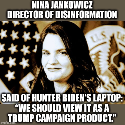 NINA JANKOWICZ
DIRECTOR OF DISINFORMATION SAID OF HUNTER BIDEN'S LAPTOP:
“WE SHOULD VIEW IT AS A
TRUMP CAMPAIGN PRODUCT.” | made w/ Imgflip meme maker
