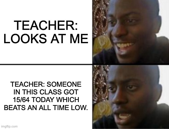 Anyone else | TEACHER: LOOKS AT ME; TEACHER: SOMEONE IN THIS CLASS GOT 15/64 TODAY WHICH BEATS AN ALL TIME LOW. | image tagged in oh yeah oh no | made w/ Imgflip meme maker