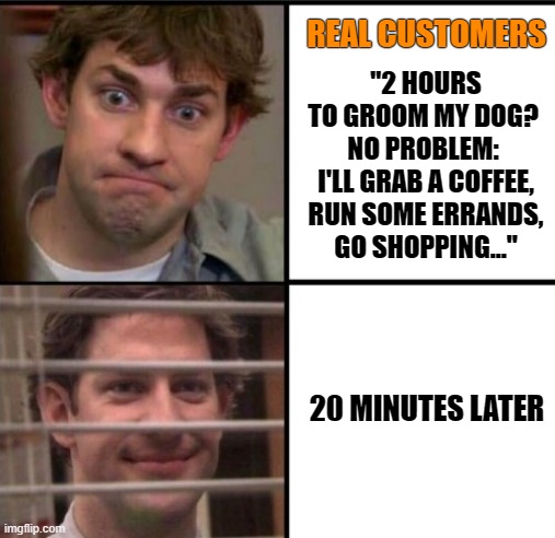 Real customers of groomers |  REAL CUSTOMERS; "2 HOURS TO GROOM MY DOG? 

NO PROBLEM: 
I'LL GRAB A COFFEE, RUN SOME ERRANDS, GO SHOPPING..."; 20 MINUTES LATER | image tagged in jimmy,grooming,groomer,humor | made w/ Imgflip meme maker