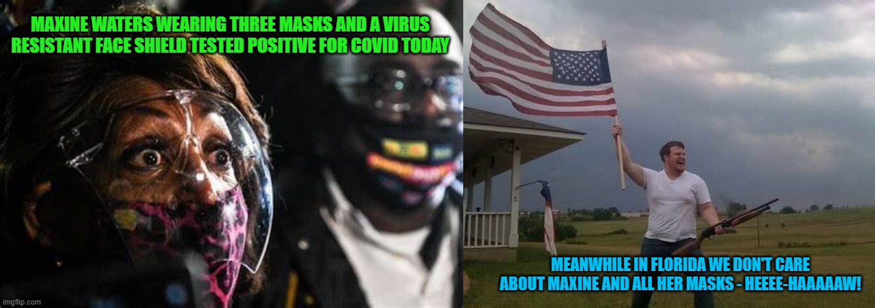 Masks in America |  MAXINE WATERS WEARING THREE MASKS AND A VIRUS RESISTANT FACE SHIELD TESTED POSITIVE FOR COVID TODAY; MEANWHILE IN FLORIDA WE DON'T CARE ABOUT MAXINE AND ALL HER MASKS - HEEEE-HAAAAAW! | image tagged in american flag shotgun guy,maxine waters | made w/ Imgflip meme maker