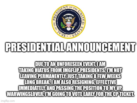 Yes, this is real. | PRESIDENTIAL ANNOUNCEMENT; DUE TO AN UNFORESEEN EVENT, I AM TAKING HIATUS FROM IMGFLIP PRESIDENTS. I'M NOT LEAVING PERMANENTLY, JUST TAKING A FEW WEEKS LONG BREAK. I AM ALSO RESIGNING, EFFECTIVE IMMEDIATELY, AND PASSING THE POSITION TO MY VP, WARWINGSLOVER. I'M GOING TO VOTE EARLY FOR THE CP TICKET. | image tagged in blank white template | made w/ Imgflip meme maker
