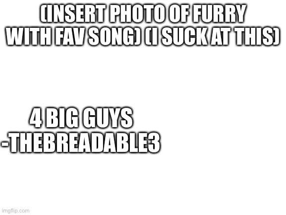 yes | (INSERT PHOTO OF FURRY WITH FAV SONG) (I SUCK AT THIS); 4 BIG GUYS
-THEBREADABLE3 | image tagged in blank white template | made w/ Imgflip meme maker