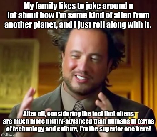 Not exactly in any way LGBT-related, but a mildly interesting story about my family nonetheless: | My family likes to joke around a lot about how I'm some kind of alien from another planet, and I just roll along with it. After all, considering the fact that aliens are much more highly-advanced than Humans in terms of technology and culture, I'm the superior one here! | image tagged in memes,ancient aliens,simothefinlandized,storytime,funny,family | made w/ Imgflip meme maker
