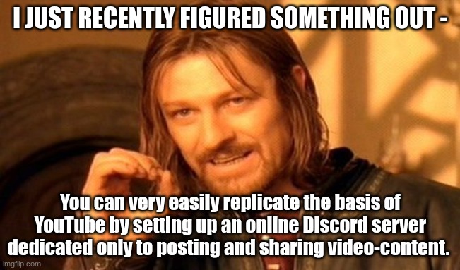 A relatively ingenious shower-thought that I came up with, that I now entrust to the Gaymers: | I JUST RECENTLY FIGURED SOMETHING OUT -; You can very easily replicate the basis of YouTube by setting up an online Discord server dedicated only to posting and sharing video-content. | image tagged in memes,one does not simply,simothefinlandized,youtube,discord,how to create a social-media platform | made w/ Imgflip meme maker
