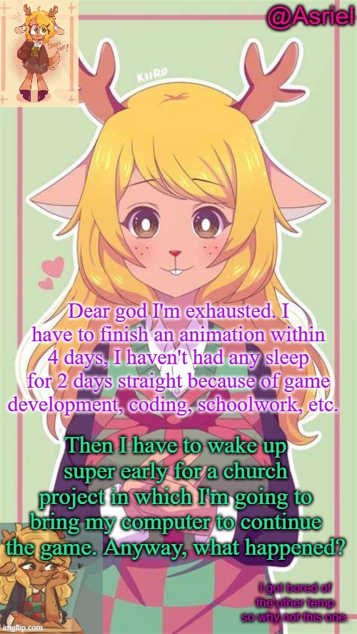 .-. | Dear god I'm exhausted. I have to finish an animation within 4 days, I haven't had any sleep for 2 days straight because of game development, coding, schoolwork, etc. Then I have to wake up super early for a church project in which I'm going to bring my computer to continue the game. Anyway, what happened? | image tagged in asriel's noelle temp because why not | made w/ Imgflip meme maker