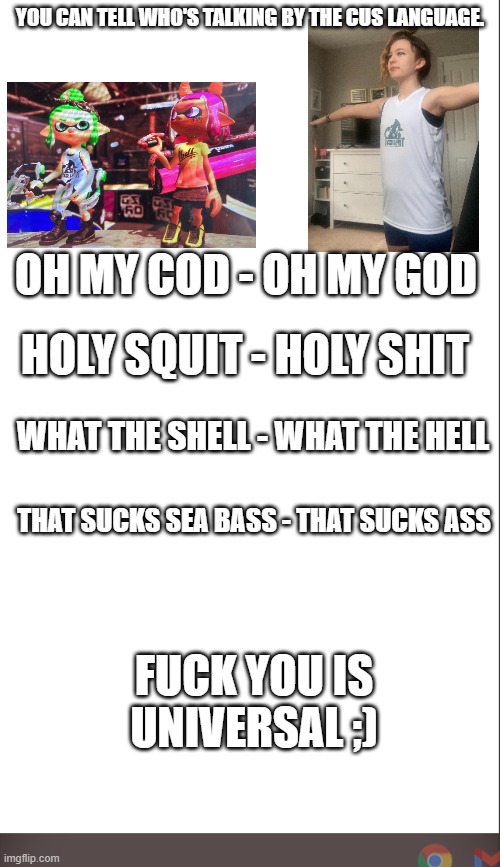 dont ask | YOU CAN TELL WHO'S TALKING BY THE CUS LANGUAGE. OH MY COD - OH MY GOD; HOLY SQUIT - HOLY SHIT; WHAT THE SHELL - WHAT THE HELL; THAT SUCKS SEA BASS - THAT SUCKS ASS; FUCK YOU IS UNIVERSAL ;) | image tagged in medium blank white template | made w/ Imgflip meme maker