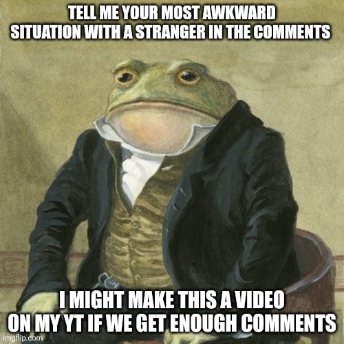 Froggy frog | TELL ME YOUR MOST AWKWARD SITUATION WITH A STRANGER IN THE COMMENTS; I MIGHT MAKE THIS A VIDEO ON MY YT IF WE GET ENOUGH COMMENTS | image tagged in gentlemen it is with great pleasure to inform you that | made w/ Imgflip meme maker