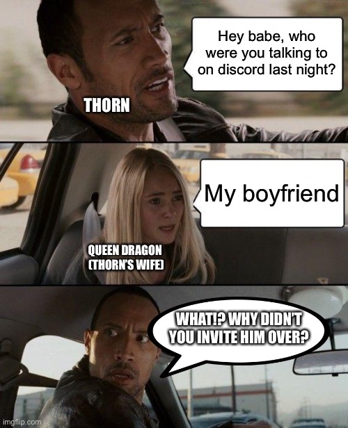 Thorn the cuck | Hey babe, who were you talking to on discord last night? THORN; My boyfriend; QUEEN DRAGON 
(THORN’S WIFE); WHAT!? WHY DIDN’T YOU INVITE HIM OVER? | image tagged in memes,the rock driving | made w/ Imgflip meme maker