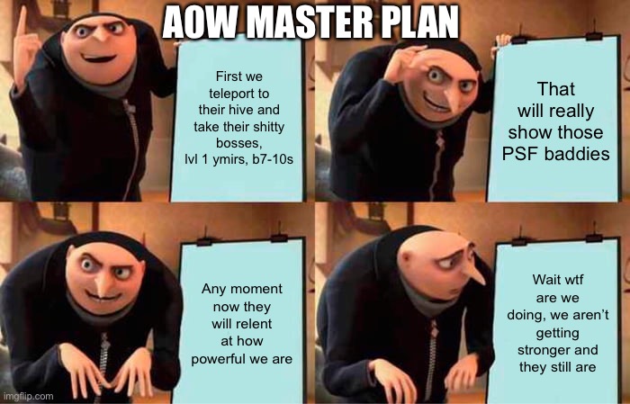 Well executed | A0W MASTER PLAN; First we teleport to their hive and take their shitty bosses, lvl 1 ymirs, b7-10s; That will really show those PSF baddies; Any moment now they will relent at how powerful we are; Wait wtf are we doing, we aren’t getting stronger and they still are | image tagged in memes,gru's plan | made w/ Imgflip meme maker