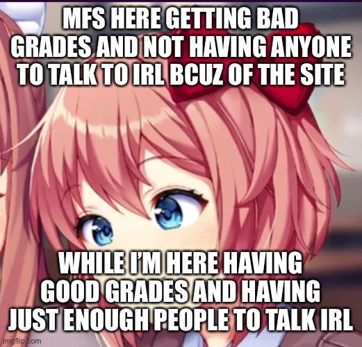Sayori (cute moron) | MFS HERE GETTING BAD GRADES AND NOT HAVING ANYONE TO TALK TO IRL BCUZ OF THE SITE; WHILE I’M HERE HAVING GOOD GRADES AND HAVING JUST ENOUGH PEOPLE TO TALK IRL | image tagged in sayori cute moron | made w/ Imgflip meme maker
