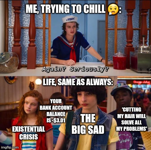 Again? Seriously? |  ME, TRYING TO CHILL 😮‍💨:; LIFE, SAME AS ALWAYS:; YOUR BANK ACCOUNT BALANCE IS -$3.01; 'CUTTING MY HAIR WILL SOLVE ALL MY PROBLEMS'; THE BIG SAD; EXISTENTIAL CRISIS | image tagged in stranger things,depression,i have no idea what i am doing,funny memes | made w/ Imgflip meme maker