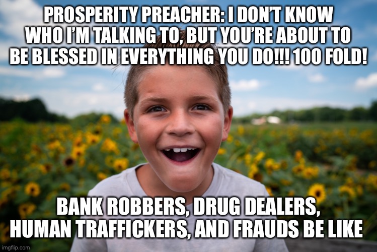 Excited | PROSPERITY PREACHER: I DON’T KNOW WHO I’M TALKING TO, BUT YOU’RE ABOUT TO BE BLESSED IN EVERYTHING YOU DO!!! 100 FOLD! BANK ROBBERS, DRUG DEALERS, HUMAN TRAFFICKERS, AND FRAUDS BE LIKE | image tagged in excited | made w/ Imgflip meme maker