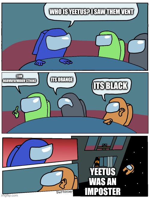 Among Us Meeting |  WHO IS YEETUS? I SAW THEM VENT; I AM HGBVBFBFHRBGV STROKE; ITS ORANGE; ITS BLACK; YEETUS WAS AN IMPOSTER | image tagged in among us meeting | made w/ Imgflip meme maker