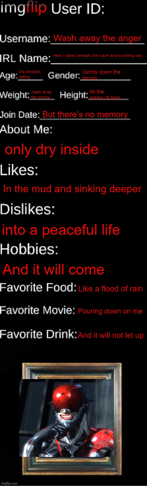 monsus | Wash away the anger; Here I stand beneath the warm and soothing rain; the droplets falling; Gently down the 
terrain; Wash away the sorrow; All the stains of time; But there's no memory; only dry inside; In the mud and sinking deeper; into a peaceful life; And it will come; Like a flood of rain; Pouring down on me; And it will not let up | made w/ Imgflip meme maker