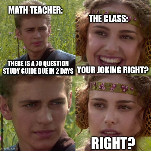 Math | MATH TEACHER:; THE CLASS:; THERE IS A 70 QUESTION STUDY GUIDE DUE IN 2 DAYS; YOUR JOKING RIGHT? RIGHT? | image tagged in anakin padme 4 panel,math,stress,school,unhelpful teacher | made w/ Imgflip meme maker