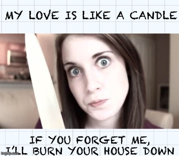 Overly attached girlfriend w/ knife |  MY LOVE IS LIKE A CANDLE; IF YOU FORGET ME, I’LL BURN YOUR HOUSE DOWN | image tagged in overly attached girlfriend knife | made w/ Imgflip meme maker