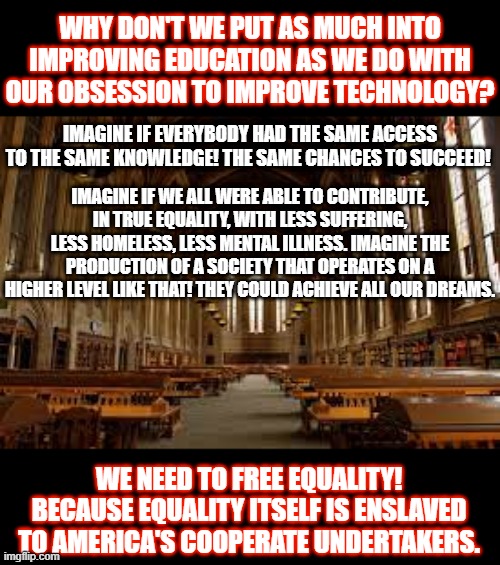 Imagine A Better Education. | WHY DON'T WE PUT AS MUCH INTO IMPROVING EDUCATION AS WE DO WITH OUR OBSESSION TO IMPROVE TECHNOLOGY? IMAGINE IF EVERYBODY HAD THE SAME ACCESS TO THE SAME KNOWLEDGE! THE SAME CHANCES TO SUCCEED! IMAGINE IF WE ALL WERE ABLE TO CONTRIBUTE, IN TRUE EQUALITY, WITH LESS SUFFERING, LESS HOMELESS, LESS MENTAL ILLNESS. IMAGINE THE PRODUCTION OF A SOCIETY THAT OPERATES ON A HIGHER LEVEL LIKE THAT! THEY COULD ACHIEVE ALL OUR DREAMS. WE NEED TO FREE EQUALITY! BECAUSE EQUALITY ITSELF IS ENSLAVED TO AMERICA'S COOPERATE UNDERTAKERS. | image tagged in education what are we doing to improve it | made w/ Imgflip meme maker